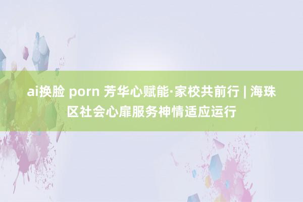 ai换脸 porn 芳华心赋能·家校共前行 | 海珠区社会心扉服务神情适应运行