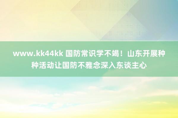 www.kk44kk 国防常识学不竭！山东开展种种活动让国防不雅念深入东谈主心