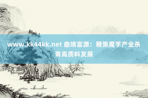 www.kk44kk.net 曲靖富源：鞭策魔芋产业杀青高质料发展