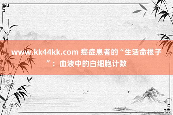 www.kk44kk.com 癌症患者的“生活命根子”：血液中的白细胞计数