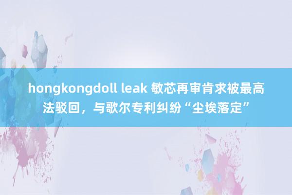 hongkongdoll leak 敏芯再审肯求被最高法驳回，与歌尔专利纠纷“尘埃落定”