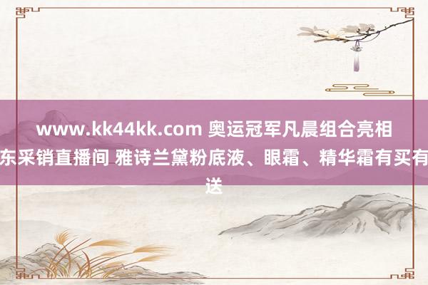 www.kk44kk.com 奥运冠军凡晨组合亮相京东采销直播间 雅诗兰黛粉底液、眼霜、精华霜有买有送