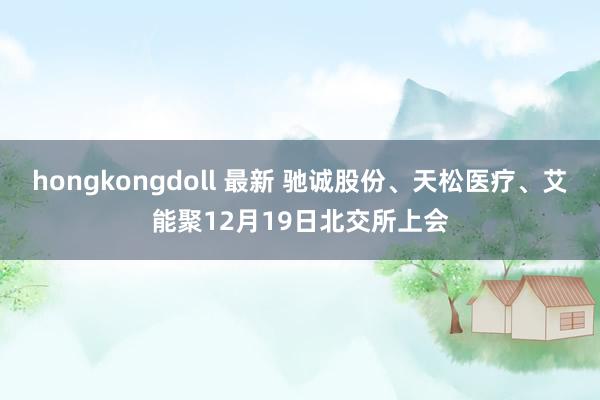 hongkongdoll 最新 驰诚股份、天松医疗、艾能聚12月19日北交所上会