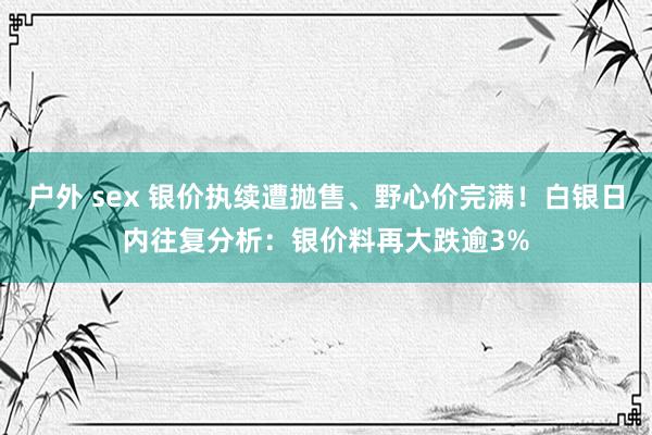 户外 sex 银价执续遭抛售、野心价完满！白银日内往复分析：银价料再大跌逾3%