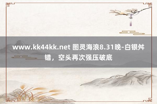 www.kk44kk.net 图灵海浪8.31晚-白银舛错，空头再次强压破底