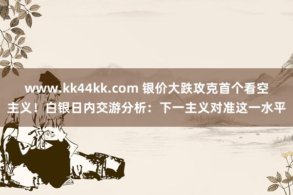 www.kk44kk.com 银价大跌攻克首个看空主义！白银日内交游分析：下一主义对准这一水平