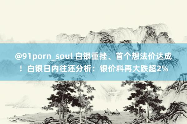 @91porn_soul 白银重挫、首个想法价达成！白银日内往还分析：银价料再大跌超2%