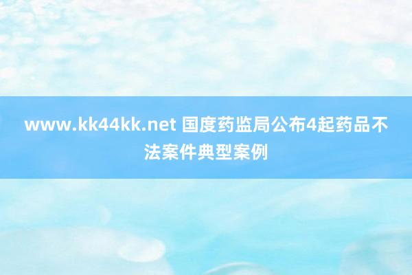 www.kk44kk.net 国度药监局公布4起药品不法案件典型案例