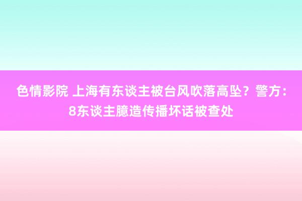 色情影院 上海有东谈主被台风吹落高坠？警方：8东谈主臆造传播坏话被查处