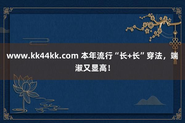 www.kk44kk.com 本年流行“长+长”穿法，端淑又显高！