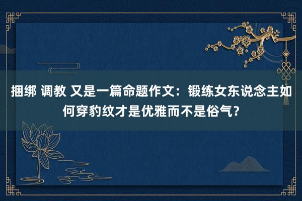 捆绑 调教 又是一篇命题作文：锻练女东说念主如何穿豹纹才是优雅而不是俗气？