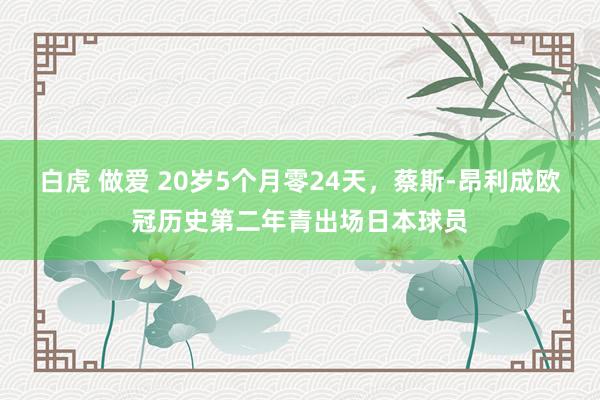 白虎 做爱 20岁5个月零24天，蔡斯-昂利成欧冠历史第二年青出场日本球员