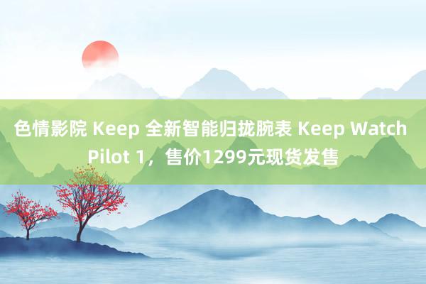 色情影院 Keep 全新智能归拢腕表 Keep Watch Pilot 1，售价1299元现货发售