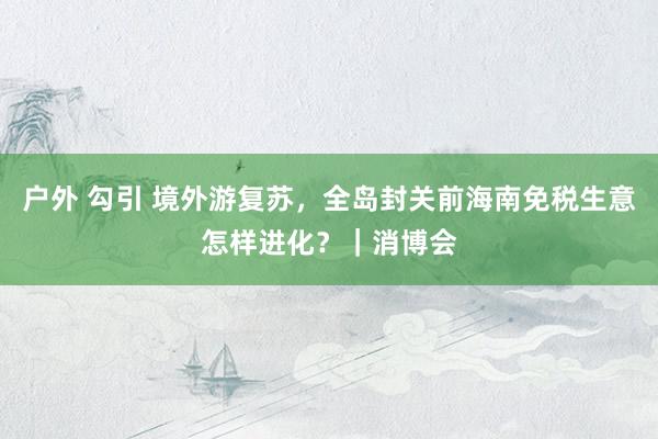 户外 勾引 境外游复苏，全岛封关前海南免税生意怎样进化？｜消博会