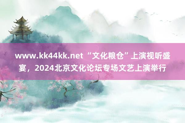 www.kk44kk.net “文化粮仓”上演视听盛宴，2024北京文化论坛专场文艺上演举行