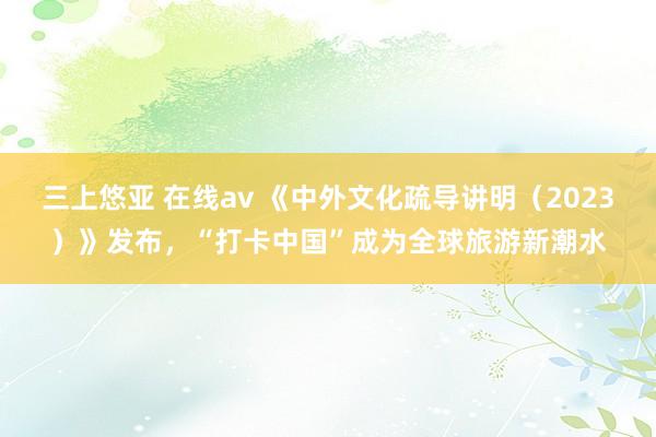 三上悠亚 在线av 《中外文化疏导讲明（2023）》发布，“打卡中国”成为全球旅游新潮水