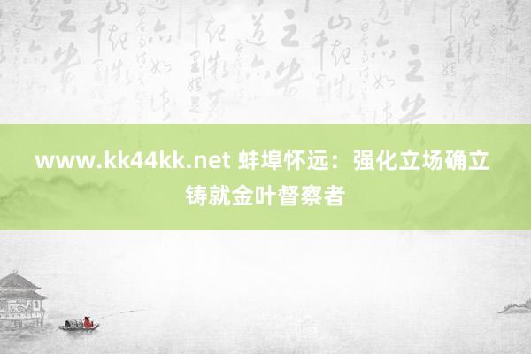 www.kk44kk.net 蚌埠怀远：强化立场确立 铸就金叶督察者