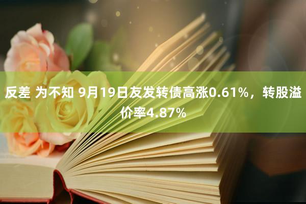 反差 为不知 9月19日友发转债高涨0.61%，转股溢价率4.87%