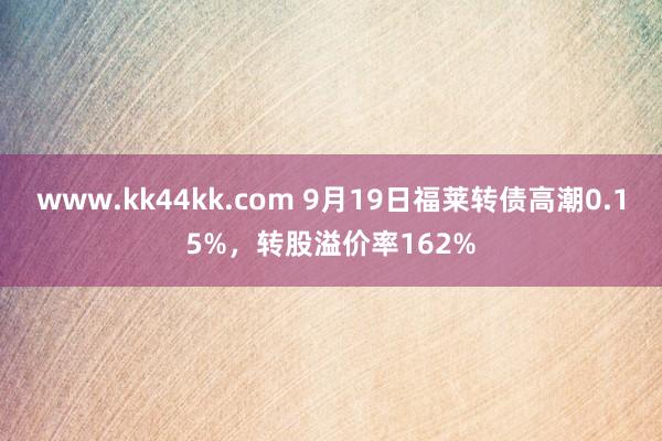 www.kk44kk.com 9月19日福莱转债高潮0.15%，转股溢价率162%