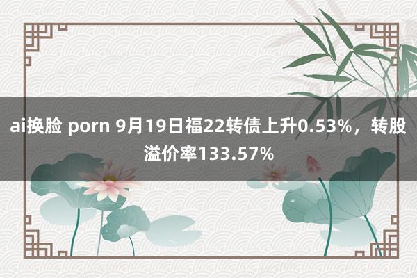 ai换脸 porn 9月19日福22转债上升0.53%，转股溢价率133.57%