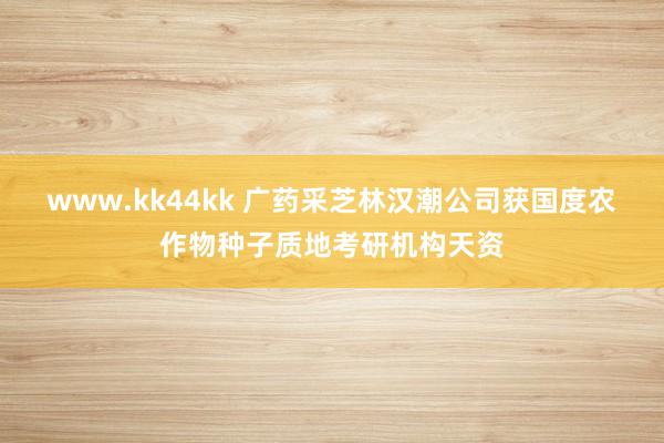 www.kk44kk 广药采芝林汉潮公司获国度农作物种子质地考研机构天资