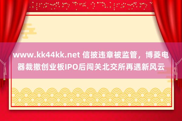 www.kk44kk.net 信披违章被监管，博菱电器裁撤创业板IPO后闯关北交所再遇新风云