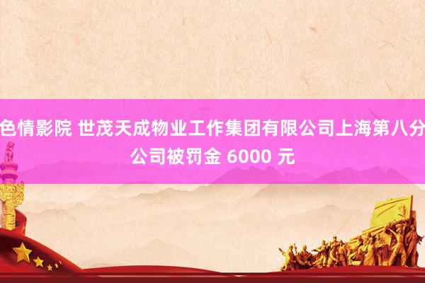 色情影院 世茂天成物业工作集团有限公司上海第八分公司被罚金 6000 元