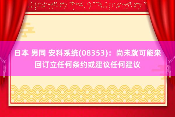 日本 男同 安科系统(08353)：尚未就可能来回订立任何条约或建议任何建议