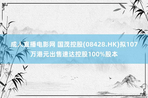 成人直播电影网 国茂控股(08428.HK)拟107万港元出售速达控股100%股本