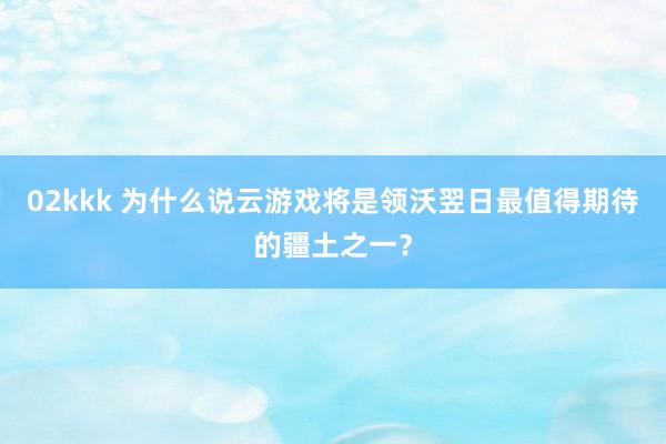 02kkk 为什么说云游戏将是领沃翌日最值得期待的疆土之一？