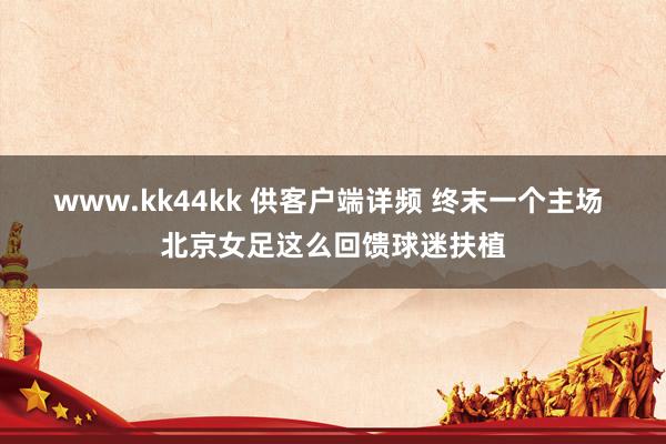 www.kk44kk 供客户端详频 终末一个主场 北京女足这么回馈球迷扶植