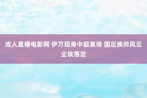 成人直播电影网 伊万现身中超赛场 国足换帅风云尘埃落定