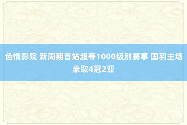 色情影院 新周期首站超等1000级别赛事 国羽主场豪取4冠2亚