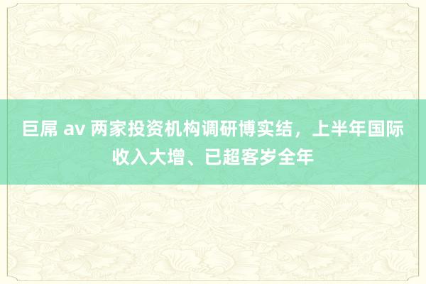 巨屌 av 两家投资机构调研博实结，上半年国际收入大增、已超客岁全年