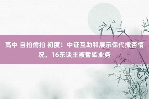 高中 自拍偷拍 初度！中证互助和展示保代撤否情况，16东谈主被暂歇业务