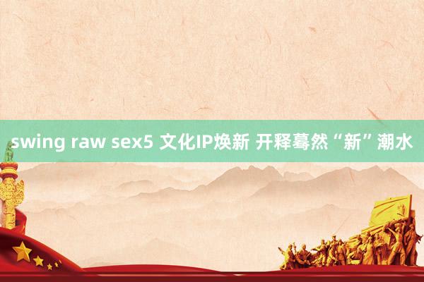 swing raw sex5 文化IP焕新 开释蓦然“新”潮水