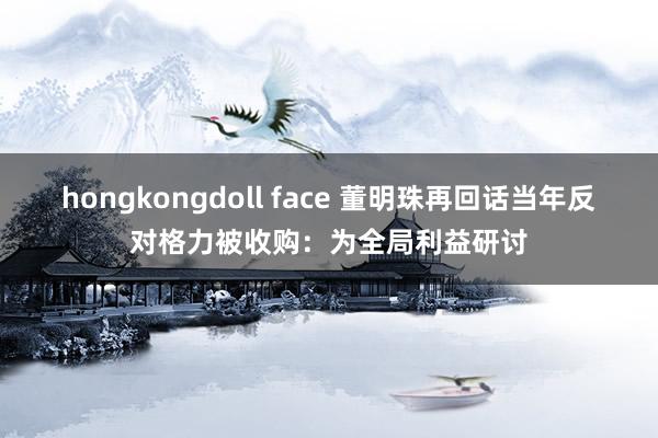 hongkongdoll face 董明珠再回话当年反对格力被收购：为全局利益研讨