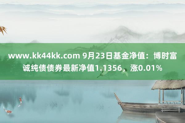 www.kk44kk.com 9月23日基金净值：博时富诚纯债债券最新净值1.1356，涨0.01%