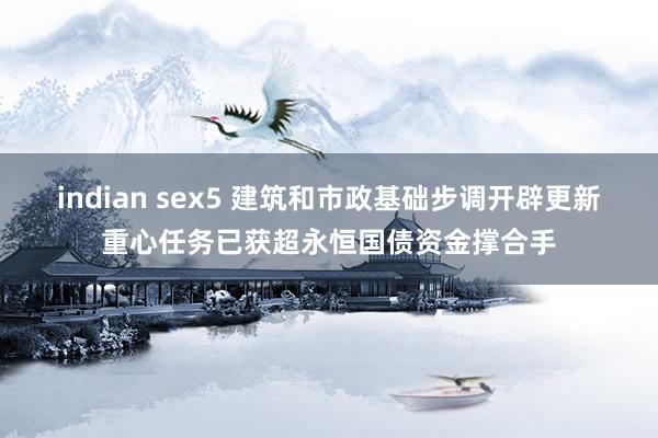 indian sex5 建筑和市政基础步调开辟更新重心任务已获超永恒国债资金撑合手