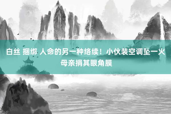 白丝 捆绑 人命的另一种络续！小伙装空调坠一火 母亲捐其眼角膜