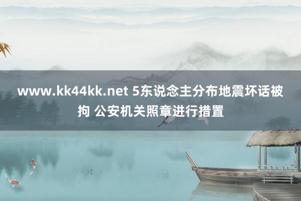 www.kk44kk.net 5东说念主分布地震坏话被拘 公安机关照章进行措置