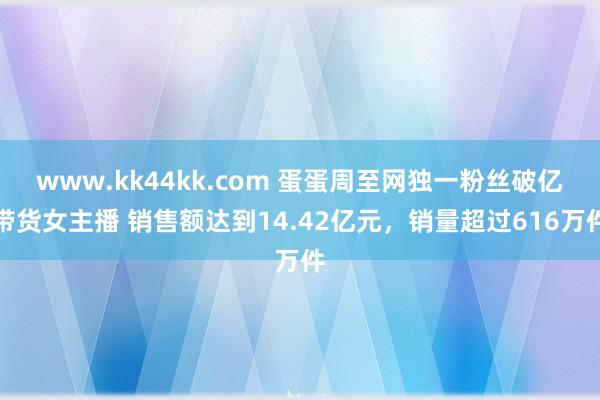 www.kk44kk.com 蛋蛋周至网独一粉丝破亿带货女主播 销售额达到14.42亿元，销量超过616万件