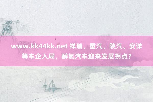 www.kk44kk.net 祥瑞、重汽、陕汽、安详等车企入局，醇氢汽车迎来发展拐点？