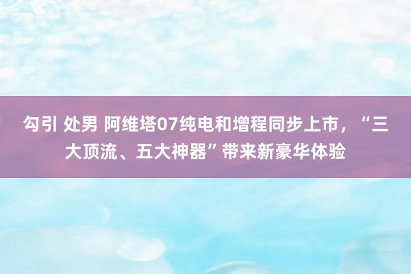 勾引 处男 阿维塔07纯电和增程同步上市，“三大顶流、五大神器”带来新豪华体验