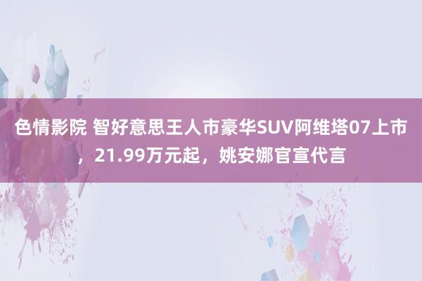 色情影院 智好意思王人市豪华SUV阿维塔07上市，21.99万元起，姚安娜官宣代言