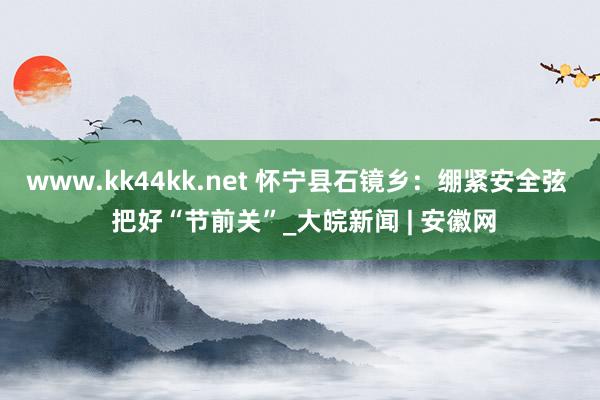 www.kk44kk.net 怀宁县石镜乡：绷紧安全弦  把好“节前关”_大皖新闻 | 安徽网