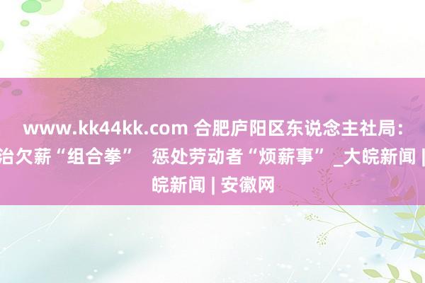 www.kk44kk.com 合肥庐阳区东说念主社局：打好根治欠薪“组合拳”   惩处劳动者“烦薪事” _大皖新闻 | 安徽网