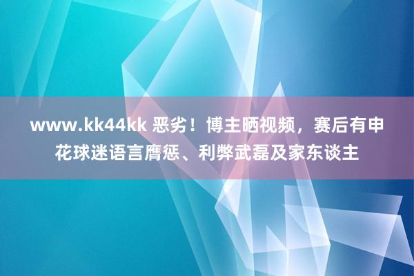 www.kk44kk 恶劣！博主晒视频，赛后有申花球迷语言膺惩、利弊武磊及家东谈主