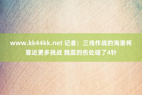 www.kk44kk.net 记者：三线作战的海港将靠近更多挑战 魏震的伤处缝了4针