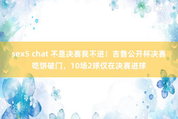 sex5 chat 不是决赛我不进！吉鲁公开杯决赛吃饼破门，10场2球仅在决赛进球